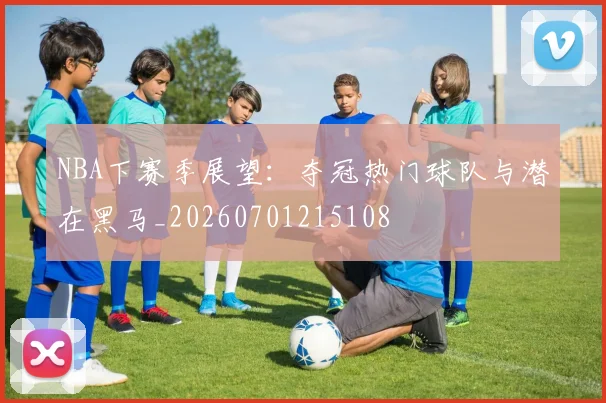 NBA下赛季展望：夺冠热门球队与潜在黑马_20260701215108