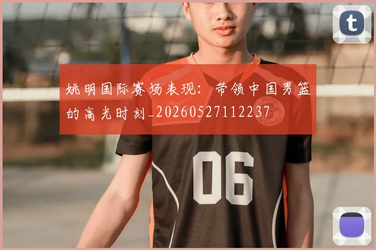 姚明国际赛场表现:带领中国男篮的高光时刻_20260527112237