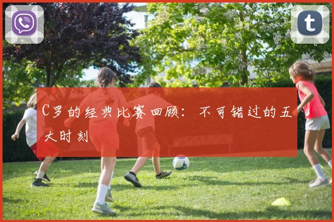 C罗的经典比赛回顾:不可错过的五大时刻