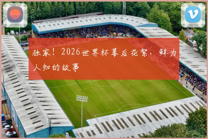 独家！2026世界杯幕后花絮，鲜为人知的故事