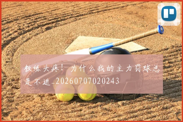 教练头疼！为什么我的主力罚球总是不进_20260707020243