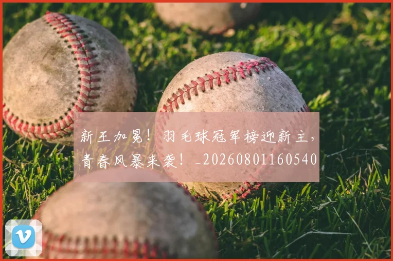 新王加冕！羽毛球冠军榜迎新主，青春风暴来袭！_20260801160540