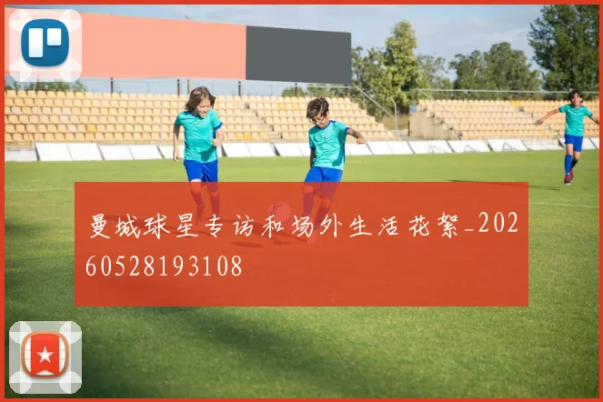 曼城球星专访和场外生活花絮_20260528193108