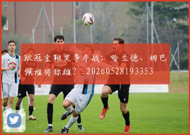 欧冠金靴奖争夺战：哈兰德、姆巴佩谁将称雄？_20260528193353