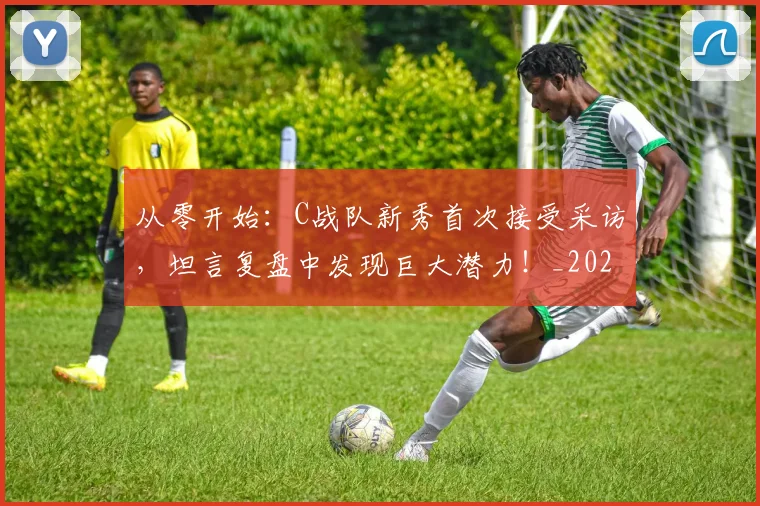 从零开始：C战队新秀首次接受采访，坦言复盘中发现巨大潜力！_20260704165221_20260718202518