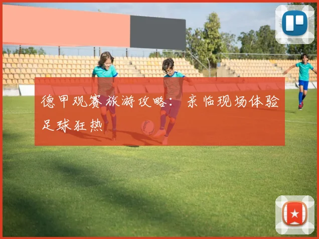 德甲观赛旅游攻略：亲临现场体验足球狂热