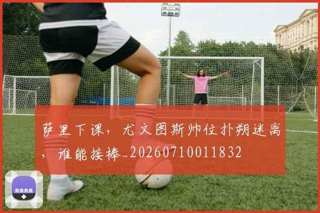 萨里下课,尤文图斯帅位扑朔迷离,谁能接棒_20260710011832