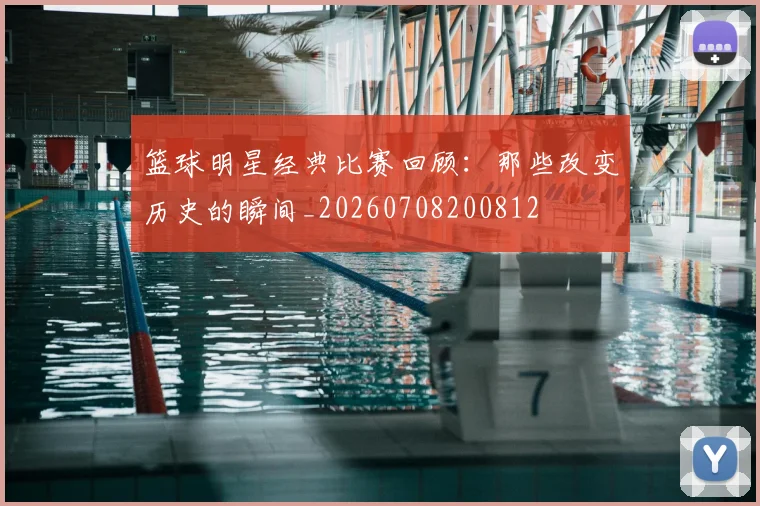 篮球明星经典比赛回顾：那些改变历史的瞬间_20260708200812