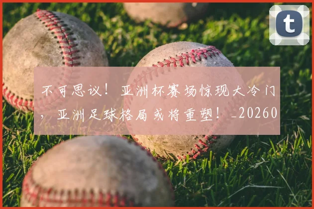 不可思议！亚洲杯赛场惊现大冷门，亚洲足球格局或将重塑！_20260702173350_20260716181420