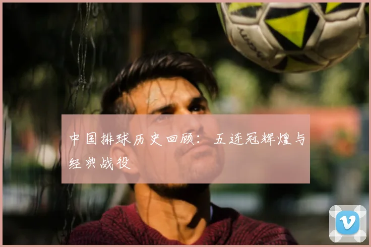 中国排球历史回顾:五连冠辉煌与经典战役