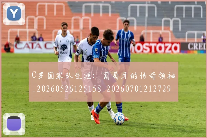 C罗国家队生涯：葡萄牙的传奇领袖_20260526125158_20260701212729