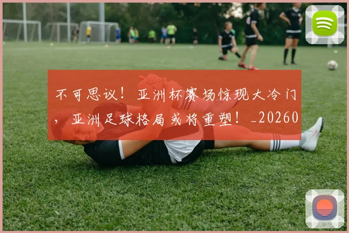 不可思议!亚洲杯赛场惊现大冷门,亚洲足球格局或将重塑!_20260715185345