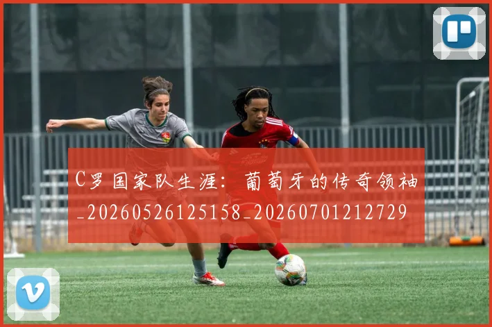 C罗国家队生涯：葡萄牙的传奇领袖_20260526125158_20260701212729_20260712051304