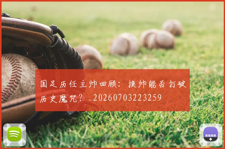 国足历任主帅回顾：换帅能否打破历史魔咒？_20260703223259