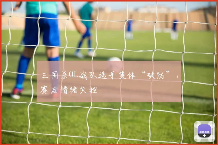 三国杀OL战队选手集体“破防”，赛后情绪失控