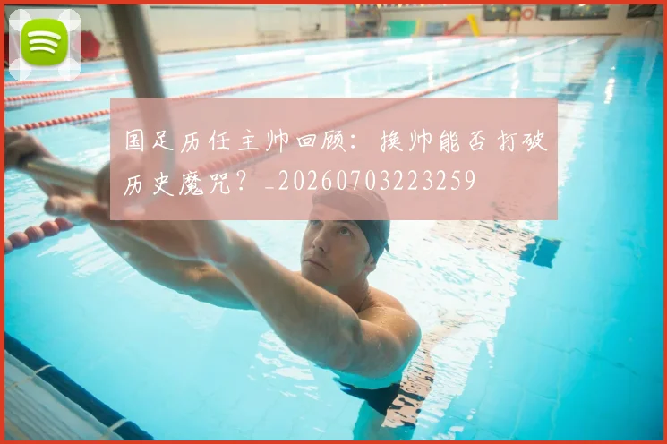 国足历任主帅回顾：换帅能否打破历史魔咒？_20260703223259