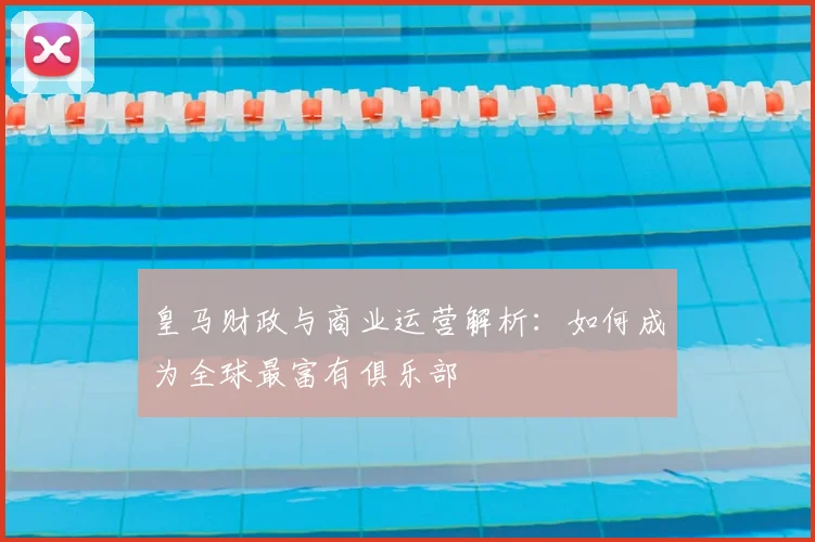 皇马财政与商业运营解析：如何成为全球最富有俱乐部