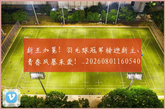 新王加冕！羽毛球冠军榜迎新主，青春风暴来袭！_20260801160540