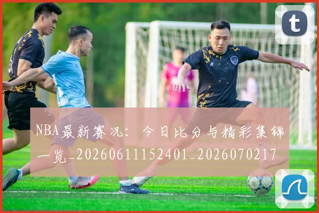 NBA最新赛况：今日比分与精彩集锦一览_20260611152401_20260702170735_20260714213704