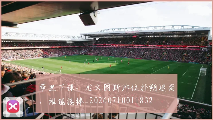萨里下课，尤文图斯帅位扑朔迷离，谁能接棒_20260710011832