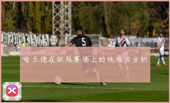 哈兰德在欧冠赛场上的统治力分析