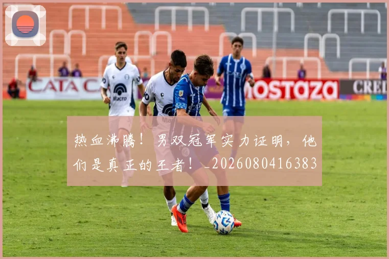热血沸腾!男双冠军实力证明,他们是真正的王者!_20260804163835