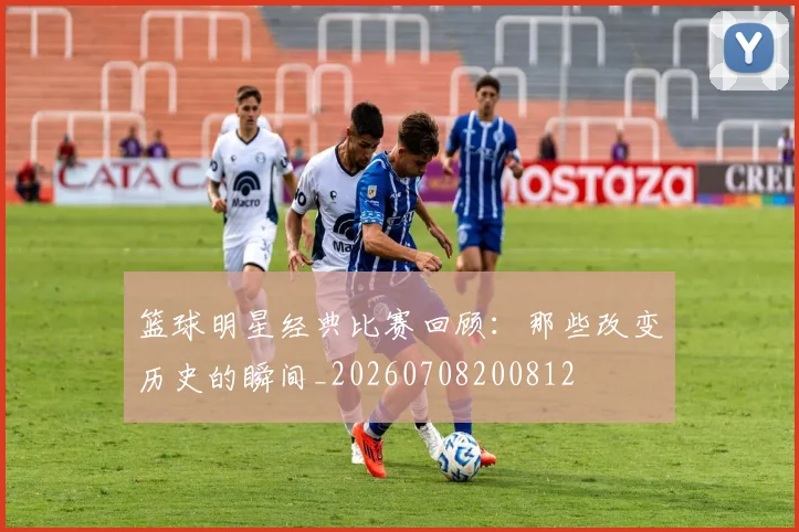 篮球明星经典比赛回顾：那些改变历史的瞬间_20260708200812