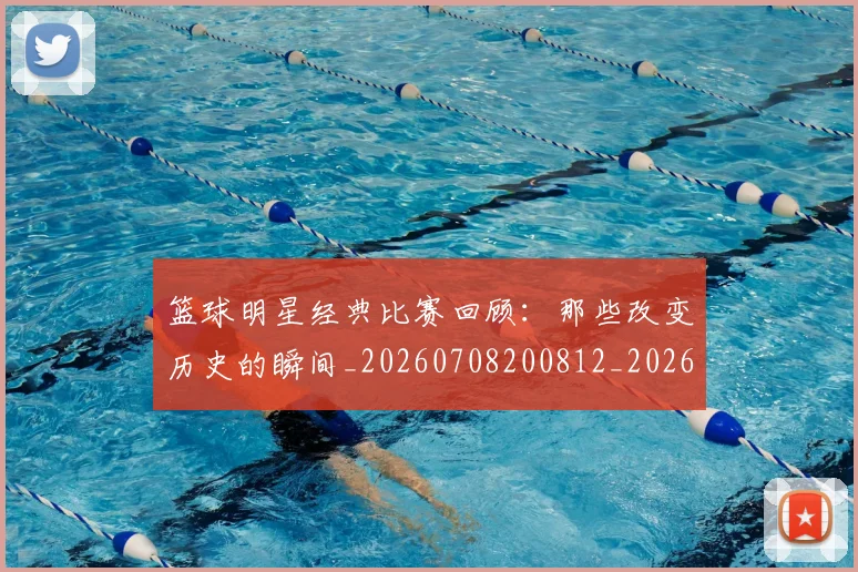 篮球明星经典比赛回顾:那些改变历史的瞬间_20260708200812_20260803141806