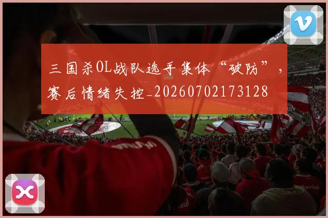 三国杀OL战队选手集体“破防”，赛后情绪失控_20260702173128